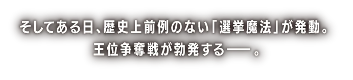 そしてある日、歴史上前例のない「選挙魔法」が発動。王位争奪戦が勃発する――。
