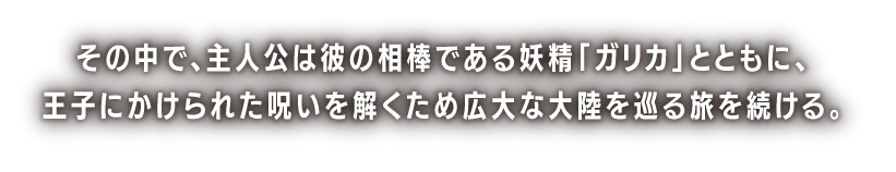 その中で、主人公は彼の相棒である妖精「ガリカ」とともに、王子にかけられた呪いを解くため広大な大陸を巡る旅を続ける。