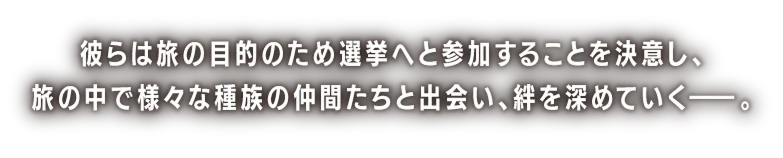 彼らは旅の目的のため選挙へと参加することを決意し、旅の中で様々な種族の仲間たちと出会い、絆を深めていく――。
