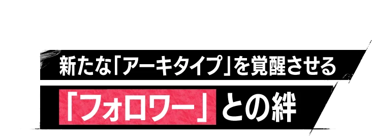 新たな「アーキタイプ」を覚醒させる「フォロワー」との絆